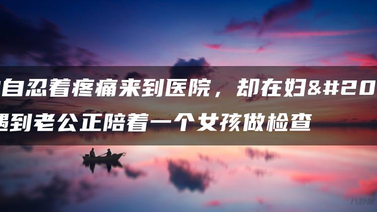 我独自忍着疼痛来到医院，却在妇产科遇到老公正陪着一个女孩做检查