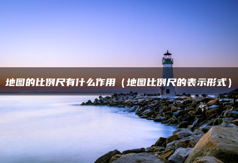 地图的比例尺有什么作用（地图比例尺的表示形式）