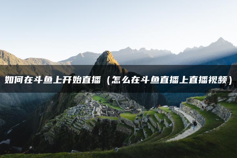 如何在斗鱼上开始直播（怎么在斗鱼直播上直播视频）