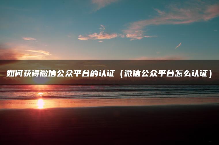 如何获得微信公众平台的认证（微信公众平台怎么认证）