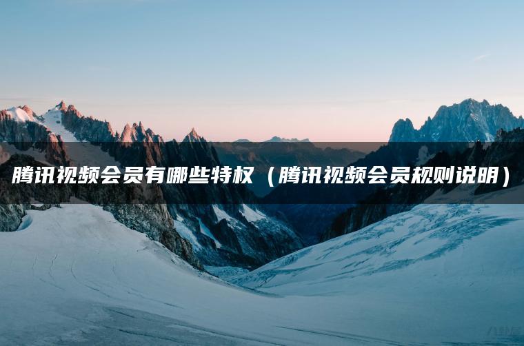 腾讯视频会员有哪些特权（腾讯视频会员规则说明）
