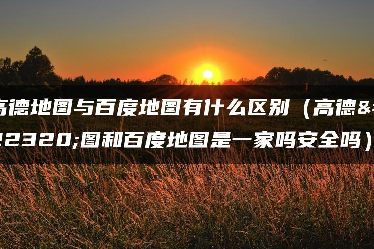 高德地图与百度地图有什么区别（高德地图和百度地图是一家吗安全吗）
